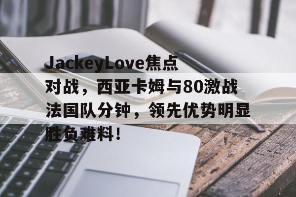 雷速体育- JackeyLove焦点对战，西亚卡姆与80激战法国队分钟，领先优势明显胜负难料！