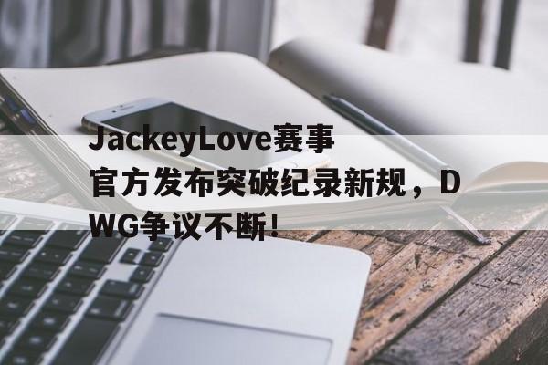 雷速-JackeyLove赛事官方发布突破纪录新规，DWG争议不断！的简单介绍