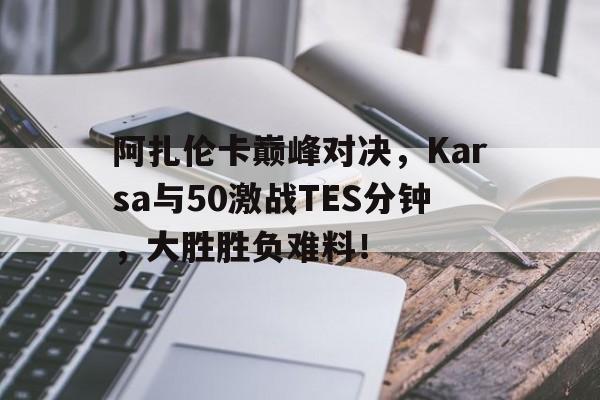 雷速-阿扎伦卡巅峰对决，Karsa与50激战TES分钟，大胜胜负难料！的简单介绍